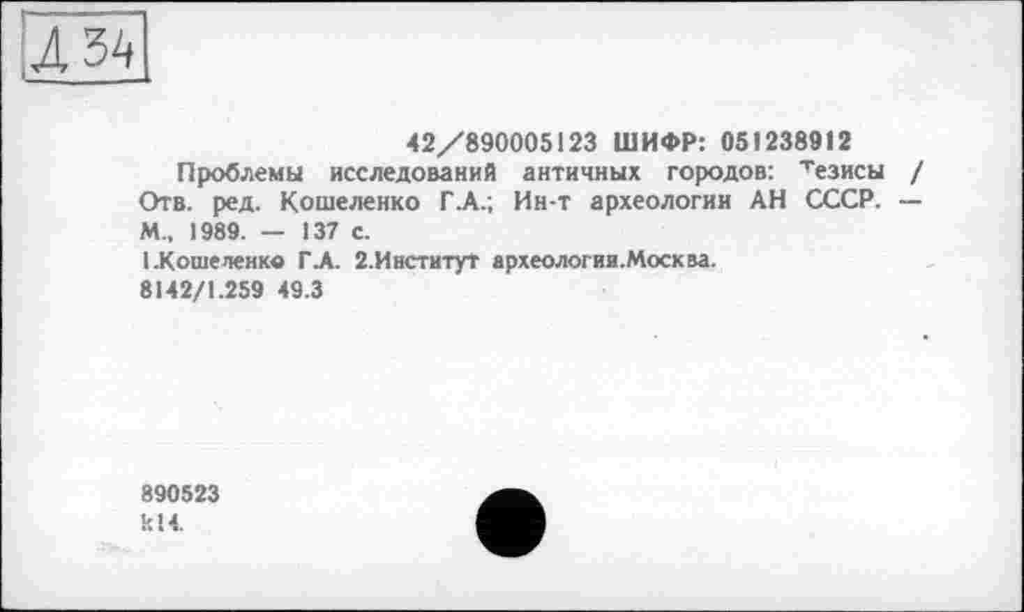 ﻿42/890005123 ШИФР: 051238912
Проблемы исследований античных городов: тезисы / Отв. ред. Кошеленко Г .А.; Ин-т археологии АН СССР. — М., 1989. — 137 с.
1.Коше ленке ГА. 2.ИнституТ археологии.Москва.
8142/1.259 49.3
890523 кІЧ.